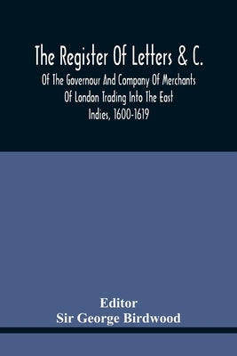 The Register Of Letters &C. Of The Governour And Company Of Merchants Of London Trading Into The East Indies, 1600-1619 by George Birdwood