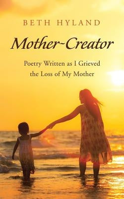 Mother-Creator: Poetry Written as I Grieved the Loss of My Mother by Hyland, Beth