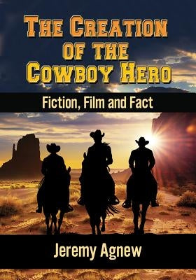 The Creation of the Cowboy Hero: Fiction, Film and Fact by Agnew, Jeremy