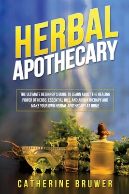 Herbal Apothecary: The Ultimate Beginner's Guide to Learn about the Healing Power of Herbs, Essential Oils, and Aromatherapy and Make You by Bruwer, Catherine