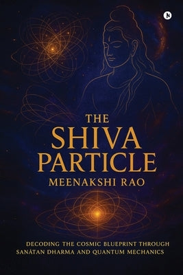 The Shiva Particle: Where Ancient Wisdom Meets Quantum Frontiers by Meenakshi Rao
