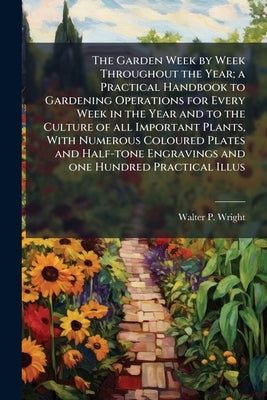 The Garden Week by Week Throughout the Year; a Practical Handbook to Gardening Operations for Every Week in the Year and to the Culture of all Importa by Wright, Walter P. 1864-1940