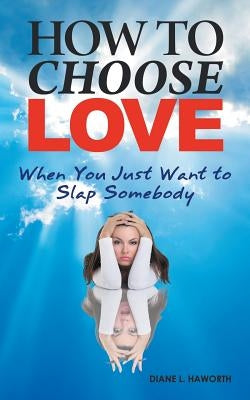 How to Choose Love When You Just Want to Slap Somebody by Haworth, Diane L.