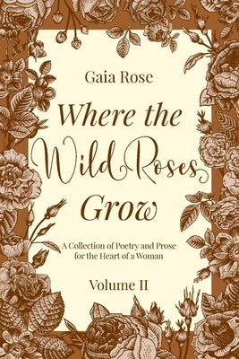 Where the Wild Roses Grow: A Collection of Poetry and Prose for the Heart of a Woman - VOLUME II by Rose, Gaia