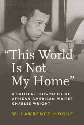 This World Is Not My Home: A Critical Biography of African American Writer Charles Wright by Hogue, W. Lawrence