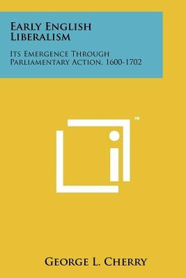 Early English Liberalism: Its Emergence Through Parliamentary Action, 1600-1702 by Cherry, George L.