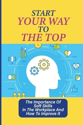 Start Your Way To The Top: The Importance Of Soft Skills In The Workplace And How To Improve It: Skills For A Job by Riesland, Ivette