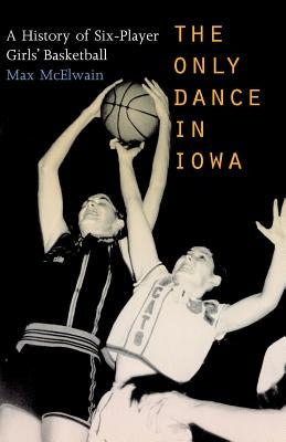 The Only Dance in Iowa: A History of Six-Player Girls' Basketball by McElwain, Max