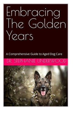 Embracing The Golden Years: A Comprehensive Guide to Aged Dog Care by Underwood, Stephanie