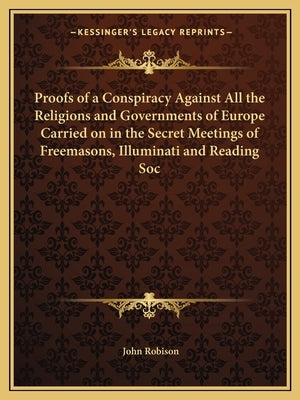 Proofs of a Conspiracy Against All the Religions and Governments of Europe Carried on in the Secret Meetings of Freemasons, Illuminati and Reading Soc by Robison, John