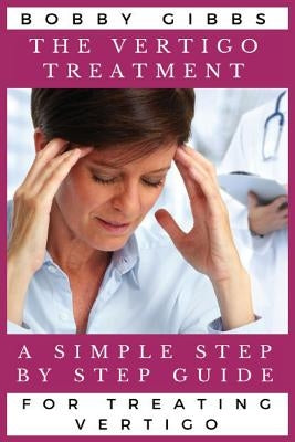The Vertigo Treatment: A Simple Step By Step Guide For Treating Vertigo by Gibbs, Bobby