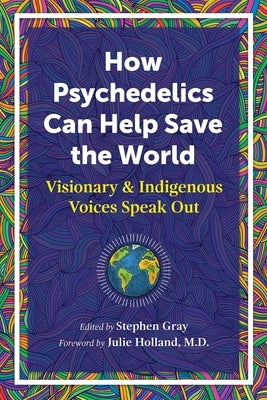 How Psychedelics Can Help Save the World: Visionary and Indigenous Voices Speak Out by Gray, Stephen