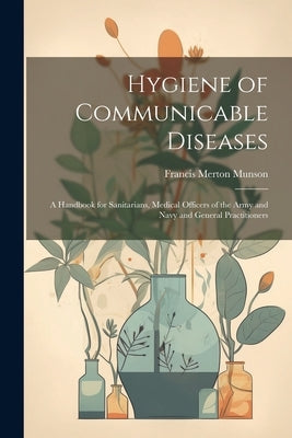 Hygiene of Communicable Diseases: A Handbook for Sanitarians, Medical Officers of the Army and Navy and General Practitioners by Munson, Francis Merton