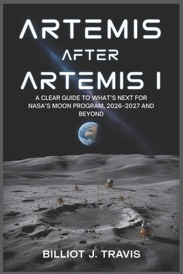Artemis After Artemis I: A Clear Guide to What's Next for NASA's Moon Program, 2026-2027 and Beyond by Travis, Billiot J.