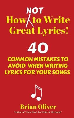 How [Not] to Write Great Lyrics!: 40 Common Mistakes to Avoid When Writing Lyrics For Your Songs by Oliver, Brian