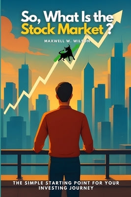 So, What Is the Stock Market?: The Simple Starting Point for Your Investing Journey by Wilson, Maxwell W.