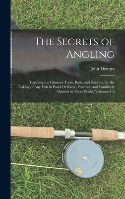 The Secrets of Angling: Teaching the Choicest Tools, Baits, and Seasons, for the Taking of Any Fish in Pond Or River, Practised and Familiarly by Dennys, John