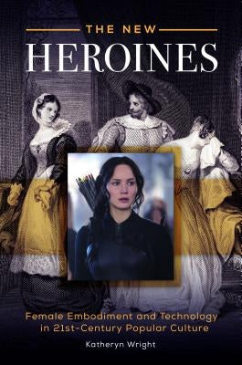 The New Heroines: Female Embodiment and Technology in 21st-Century Popular Culture by Wright, Katheryn