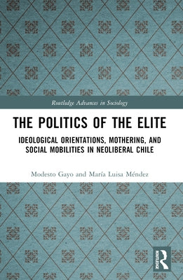 The Politics of the Elite: Ideological Orientations, Mothering, and Social Mobilities in Neoliberal Chile by Gayo, Modesto