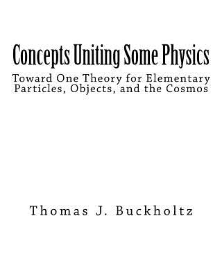 Concepts Uniting Some Physics: Toward One Theory for Elementary Particles, Objects, and the Cosmos by Buckholtz, Thomas J.