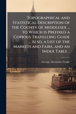 Topographical and Statistical Description of the County of Middlesex ... to Which is Prefixed a Copious Travelling Guide ... Also, a List of the Marke by Cooke, George Alexander