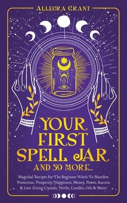 Your First Spell Jar (and 59 more...): Magickal Recipes For The Beginner Witch To Manifest Protection, Prosperity, Happiness, Money, Power, Success & by Grant, Allegra