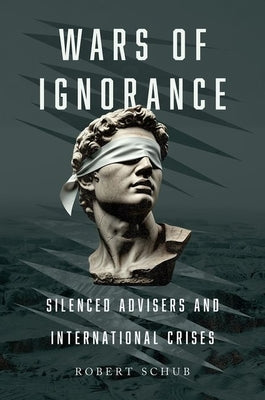 Wars of Ignorance: Silenced Advisers and International Crises by Schub, Robert
