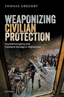 Weaponizing Civilian Protection: Counterinsurgency and Collateral Damage in Afghanistan by Gregory, Thomas
