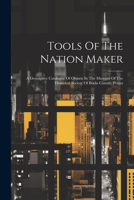Tools Of The Nation Maker: A Descriptive Catalogue Of Objects In The Museum Of The Historical Society Of Bucks County, Penna by Anonymous