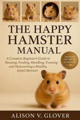 The Happy Hamster Manual: A Complete Beginner's Guide to Housing, Feeding, Handling, Training and Maintaining a Healthy, Joyful Hamster by V. Glover, Alison