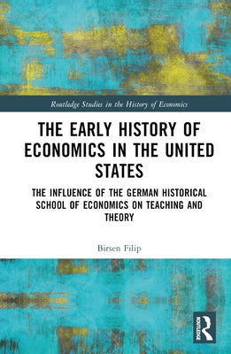 The Early History of Economics in the United States: The Influence of the German Historical School of Economics on Teaching and Theory by Filip, Birsen
