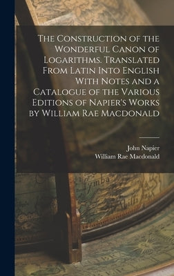 The Construction of the Wonderful Canon of Logarithms. Translated From Latin Into English With Notes and a Catalogue of the Various Editions of Napier by MacDonald, William Rae