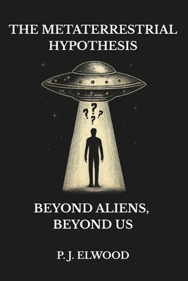 The Metaterrestrial Hypothesis: Beyond Aliens, Beyond Us by Elwood, P. J.