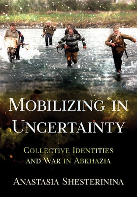 Mobilizing in Uncertainty: Collective Identities and War in Abkhazia by Shesterinina, Anastasia