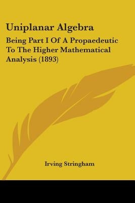 Uniplanar Algebra: Being Part I Of A Propaedeutic To The Higher Mathematical Analysis (1893) by Stringham, Irving