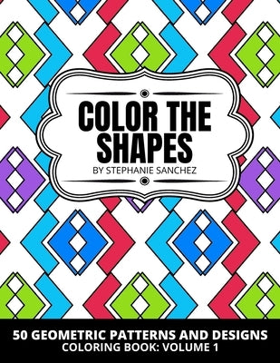Color the Shapes: 50 Geometric Patterns and Designs Coloring Book: Volume 1: Coloring for Stress Relief and Relaxation with 50 Interesti by Sanchez, Stephanie