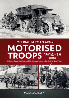 Imperial German Army Motorised Troops 1914-18 Volume 1: Origins, Organization, and Mechanical Innovation in the Great War by Zabielski, Jacek