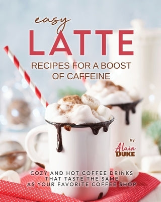 Easy Latte Recipes For A Boost of Caffeine: Cozy and Hot Coffee Drinks That Taste the Same As Your Favorite Coffee Shop by Duke, Alain