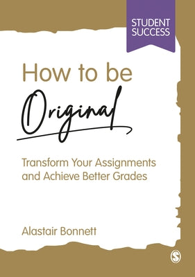How to Be Original: Transform Your Assignments and Achieve Better Grades by Bonnett, Alastair