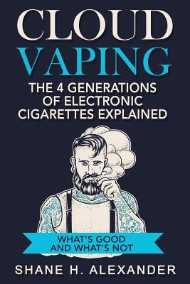 Cloud Vaping - The 4 Generations of Electronic Cigarettes Explained: What's Good and What's Not by Alexander, Shane H.