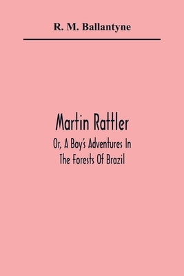 Martin Rattler; Or, A Boy'S Adventures In The Forests Of Brazil by M. Ballantyne, R.