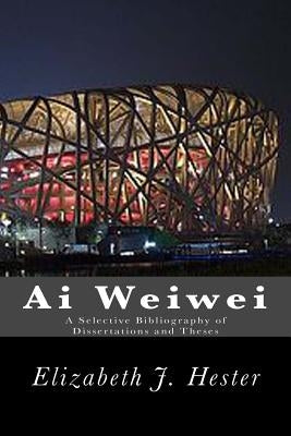 Ai Weiwei: A Selective Bibliography of Dissertations and Theses by Hester, Elizabeth J.