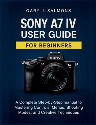 Sony A7 IV User Guide for Beginners: A Complete Step-by-Step manual to Mastering Controls, Menus, Shooting Modes, and Creative Techniques by J. Salmons, Gary