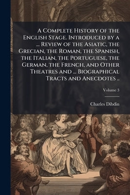 A Complete History of the English Stage. Introduced by a ... Review of the Asiatic, the Grecian, the Roman, the Spanish, the Italian, the Portuguese, by Dibdin, Charles