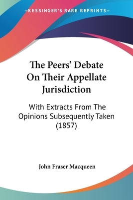 The Peers' Debate On Their Appellate Jurisdiction: With Extracts From The Opinions Subsequently Taken (1857) by Macqueen, John Fraser