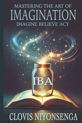 Mastering the Art of Imagination by Using the IBA Method (Imagine, Believe, Act): Unleash Your Mind's Power to Imagine, Believe, and Achieve Success w by Niyonsenga, Clovis