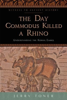 The Day Commodus Killed a Rhino: Understanding the Roman Games by Toner, Jerry