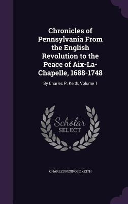 Chronicles of Pennsylvania From the English Revolution to the Peace of Aix-La-Chapelle, 1688-1748: By Charles P. Keith, Volume 1 by Keith, Charles Penrose