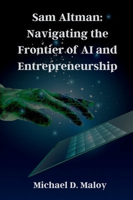 Sam Altman: Navigating the Frontier of AI and Entrepreneurship: Pioneering OpenAI, Shaping the Future of Artificial Intelligence by Maloy, Michael D.