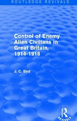 Control of Enemy Alien Civilians in Great Britain, 1914-1918 (Routledge Revivals) by Bird, J. C.